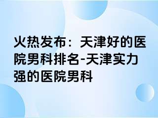 火热发布：天津好的医院男科排名-天津实力强的医院男科