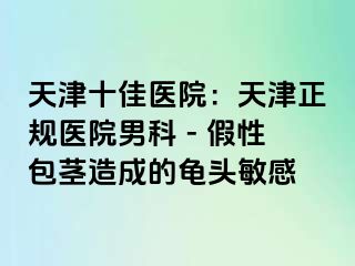 天津十佳医院：天津正规医院男科 - 假性包茎造成的龟头敏感