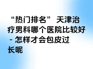 “热门排名” 天津治疗男科哪个医院比较好 - 怎样才会包皮过长呢