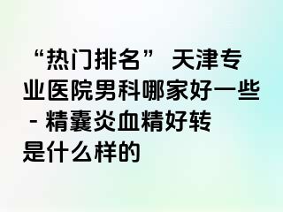 “热门排名” 天津专业医院男科哪家好一些 - 精囊炎血精好转是什么样的