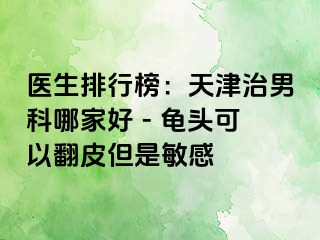 医生排行榜：天津治男科哪家好 - 龟头可以翻皮但是敏感