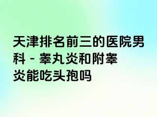 天津排名前三的医院男科 - 睾丸炎和附睾炎能吃头孢吗