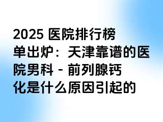 2025 医院排行榜单出炉：天津靠谱的医院男科 - 前列腺钙化是什么原因引起的