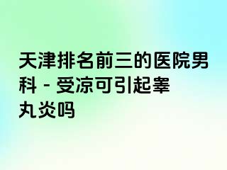 天津排名前三的医院男科 - 受凉可引起睾丸炎吗