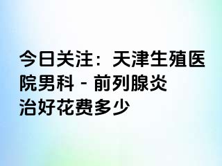 今日关注：天津生殖医院男科 - 前列腺炎治好花费多少
