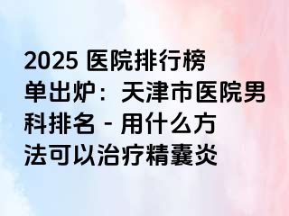 2025 医院排行榜单出炉：天津市医院男科排名 - 用什么方法可以治疗精囊炎