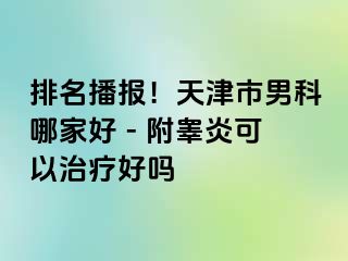 排名播报！天津市男科哪家好 - 附睾炎可以治疗好吗
