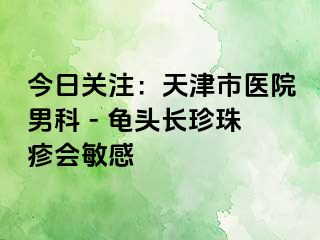 今日关注：天津市医院男科 - 龟头长珍珠疹会敏感