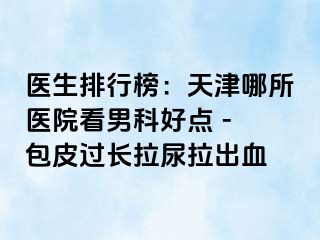 医生排行榜：天津哪所医院看男科好点 - 包皮过长拉尿拉出血