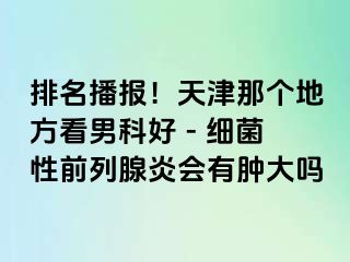 排名播报！天津那个地方看男科好 - 细菌性前列腺炎会有肿大吗