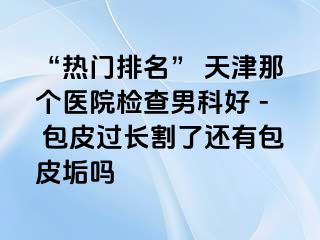 “热门排名” 天津那个医院检查男科好 - 包皮过长割了还有包皮垢吗