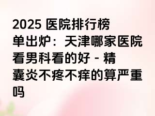 2025 医院排行榜单出炉：天津哪家医院看男科看的好 - 精囊炎不疼不痒的算严重吗
