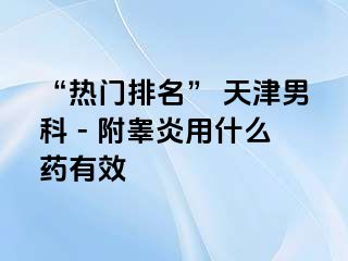 “热门排名” 天津男科 - 附睾炎用什么药有效