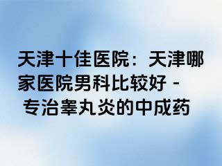 天津十佳医院：天津哪家医院男科比较好 - 专治睾丸炎的中成药