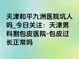 天津和平九洲医院坑人吗_今日关注：天津男科割包皮医院-包皮过长正常吗