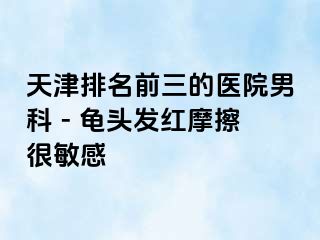 天津排名前三的医院男科 - 龟头发红摩擦很敏感