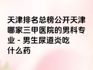 天津排名总榜公开天津哪家三甲医院的男科专业 - 男生尿道炎吃什么药