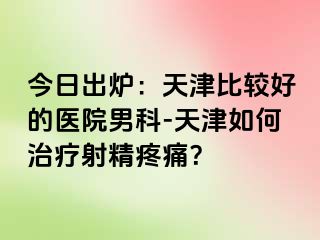 今日出炉：天津比较好的医院男科-天津如何治疗射精疼痛？