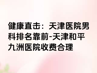 健康直击：天津医院男科排名靠前-天津和平九洲医院收费合理