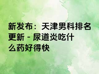 新发布：天津男科排名更新 - 尿道炎吃什么药好得快