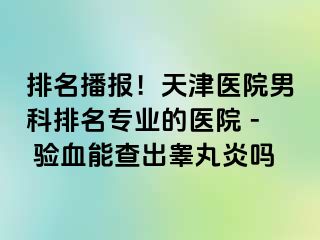 排名播报！天津医院男科排名专业的医院 - 验血能查出睾丸炎吗