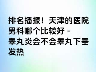 排名播报！天津的医院男科哪个比较好 - 睾丸炎会不会睾丸下垂发热