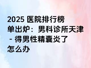 2025 医院排行榜单出炉：男科诊所天津 - 得男性精囊炎了怎么办