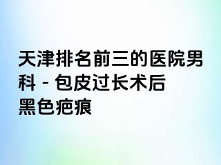 天津排名前三的医院男科 - 包皮过长术后黑色疤痕