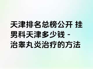 天津排名总榜公开 挂男科天津多少钱 - 治睾丸炎治疗的方法