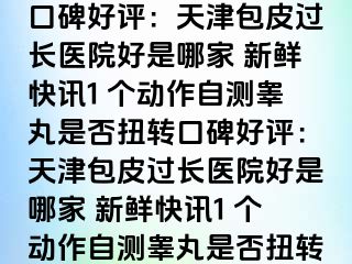 口碑好评：天津包皮过长医院好是哪家 新鲜快讯1 个动作自测睾丸是否扭转口碑好评：天津包皮过长医院好是哪家 新鲜快讯1 个动作自测睾丸是否扭转