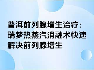 普洱前列腺增生治疗：瑞梦热蒸汽消融术快速解决前列腺增生