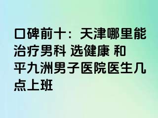 口碑前十：天津哪里能治疗男科 选健康 和平九洲男子医院医生几点上班
