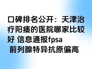 口碑排名公开：天津治疗阳痿的医院哪家比较好 信息通报fpsa 前列腺特异抗原偏高