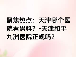 聚焦热点：天津哪个医院看男科？-天津和平九洲医院正规吗？