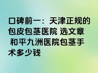 口碑前一：天津正规的包皮包茎医院 选文章 和平九洲医院包茎手术多少钱