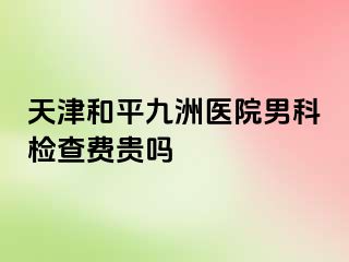 天津和平九洲医院男科检查费贵吗
