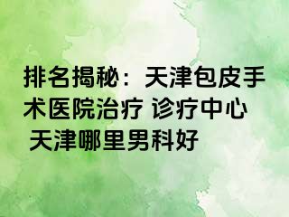 排名揭秘：天津包皮手术医院治疗 诊疗中心 天津哪里男科好