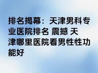 排名揭幕：天津男科专业医院排名 震撼 天津哪里医院看男性性功能好
