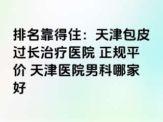 排名靠得住：天津包皮过长治疗医院 正规平价 天津医院男科哪家好