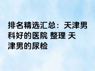 排名精选汇总：天津男科好的医院 整理 天津男的尿检