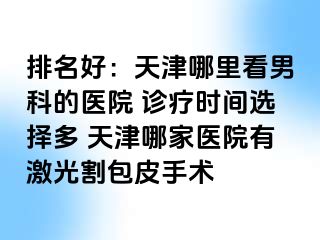 排名好：天津哪里看男科的医院 诊疗时间选择多 天津哪家医院有激光割包皮手术
