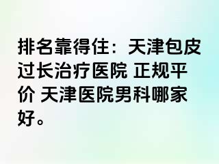 排名靠得住：天津包皮过长治疗医院 正规平价 天津医院男科哪家好。