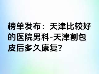 榜单发布：天津比较好的医院男科-天津割包皮后多久康复？