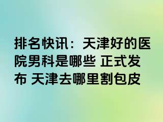 排名快讯：天津好的医院男科是哪些 正式发布 天津去哪里割包皮