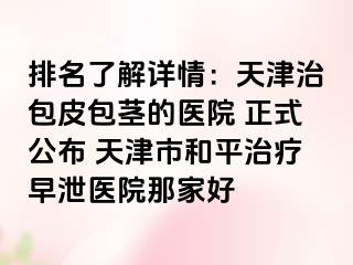 排名了解详情：天津治包皮包茎的医院 正式公布 天津市和平治疗早泄医院那家好