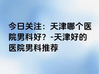 今日关注：天津哪个医院男科好？-天津好的医院男科推荐