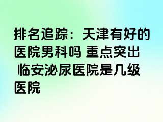 排名追踪：天津有好的医院男科吗 重点突出 临安泌尿医院是几级医院