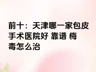 前十：天津哪一家包皮手术医院好 靠谱 梅毒怎么治