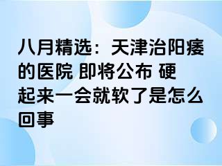 八月精选：天津治阳痿的医院 即将公布 硬起来一会就软了是怎么回事