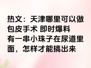 热文：天津哪里可以做包皮手术 即时爆料 有一串小珠子在尿道里面，怎样才能搞出来